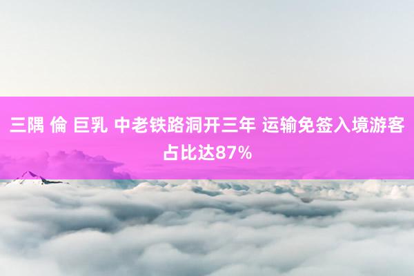 三隅 倫 巨乳 中老铁路洞开三年 运输免签入境游客占比达87%