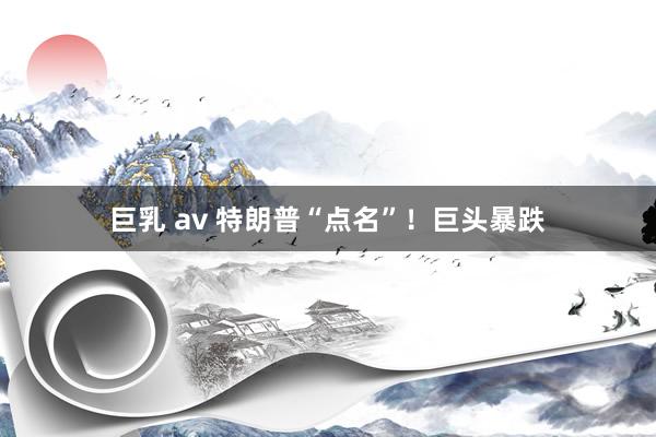 巨乳 av 特朗普“点名”！巨头暴跌