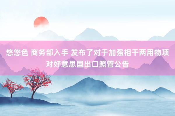 悠悠色 商务部入手 发布了对于加强相干两用物项对好意思国出口照管公告