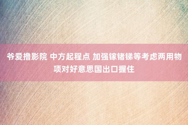爷爱撸影院 中方起程点 加强镓锗锑等考虑两用物项对好意思国出口握住