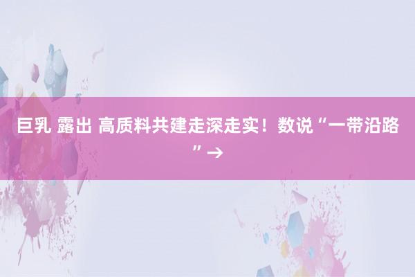 巨乳 露出 高质料共建走深走实！数说“一带沿路”→
