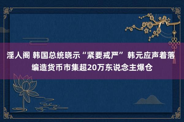 淫人阁 韩国总统晓示“紧要戒严” 韩元应声着落 编造货币市集超20万东说念主爆仓