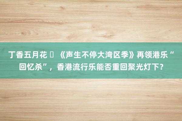 丁香五月花 ​《声生不停大湾区季》再领港乐“回忆杀”，香港流行乐能否重回聚光灯下？