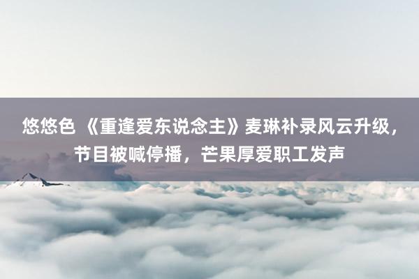 悠悠色 《重逢爱东说念主》麦琳补录风云升级，节目被喊停播，芒果厚爱职工发声