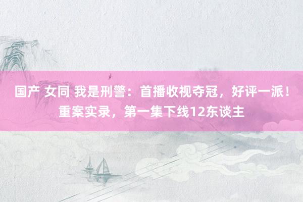 国产 女同 我是刑警：首播收视夺冠，好评一派！重案实录，第一集下线12东谈主
