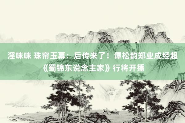 淫咪咪 珠帘玉幕：后传来了！谭松韵郑业成经超《蜀锦东说念主家》行将开播