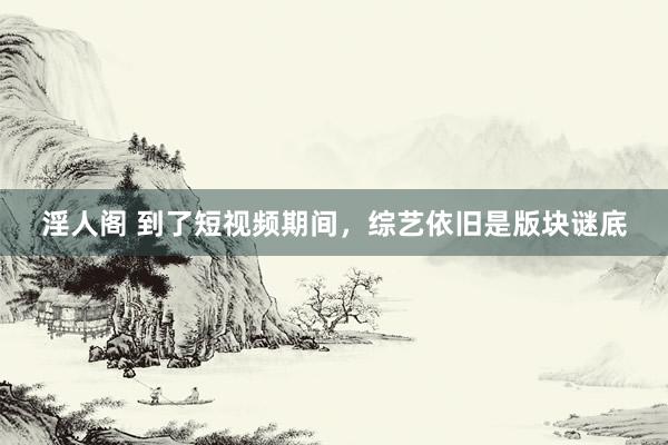 淫人阁 到了短视频期间，综艺依旧是版块谜底