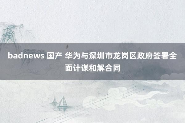 badnews 国产 华为与深圳市龙岗区政府签署全面计谋和解合同