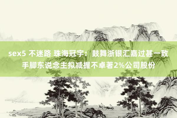 sex5 不迷路 珠海冠宇：鼓舞浙银汇嘉过甚一致手脚东说念主拟减握不卓著2%公司股份