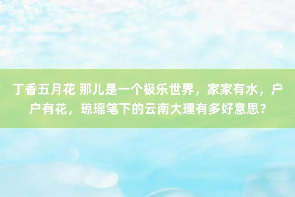 丁香五月花 那儿是一个极乐世界，家家有水，户户有花，琼瑶笔下的云南大理有多好意思？