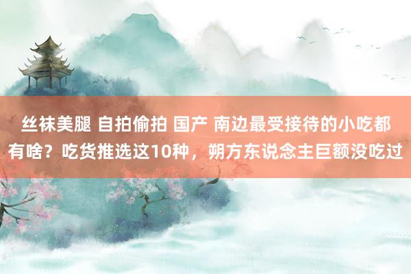 丝袜美腿 自拍偷拍 国产 南边最受接待的小吃都有啥？吃货推选这10种，朔方东说念主巨额没吃过