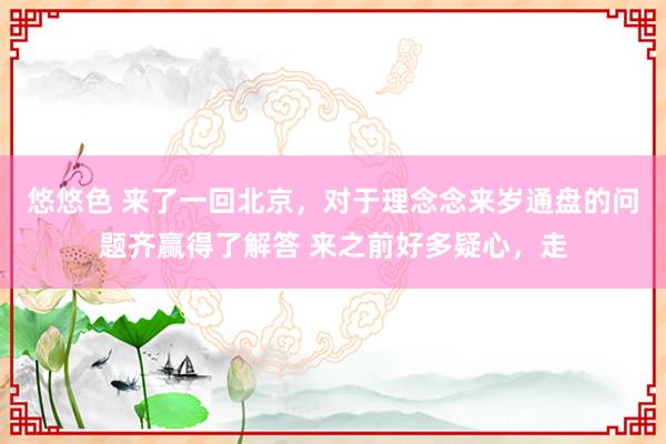 悠悠色 来了一回北京，对于理念念来岁通盘的问题齐赢得了解答 来之前好多疑心，走