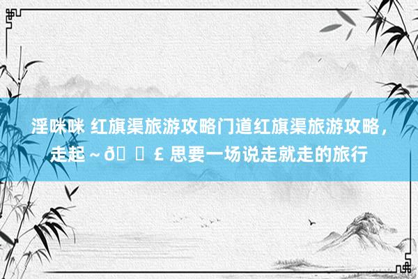 淫咪咪 红旗渠旅游攻略门道红旗渠旅游攻略，走起～👣 思要一场说走就走的旅行
