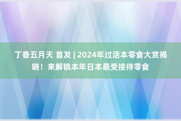 丁香五月天 首发 | 2024年过活本零食大赏揭晓！来解锁本年日本最受接待零食