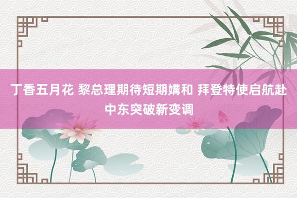 丁香五月花 黎总理期待短期媾和 拜登特使启航赴中东突破新变调
