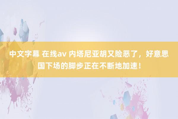 中文字幕 在线av 内塔尼亚胡又险恶了，好意思国下场的脚步正在不断地加速！