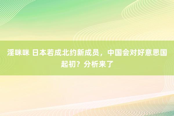 淫咪咪 日本若成北约新成员，中国会对好意思国起初？分析来了
