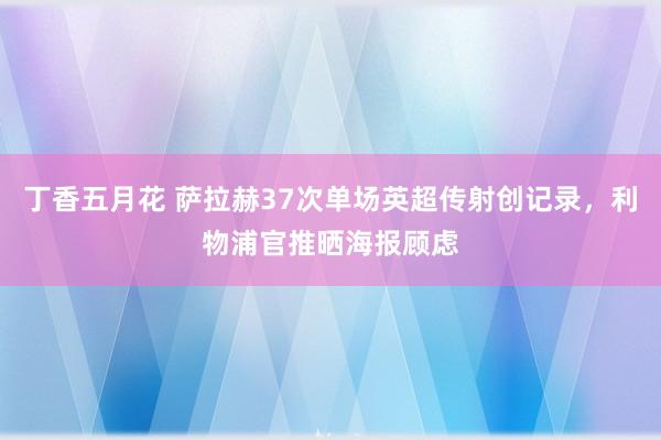 丁香五月花 萨拉赫37次单场英超传射创记录，利物浦官推晒海报顾虑