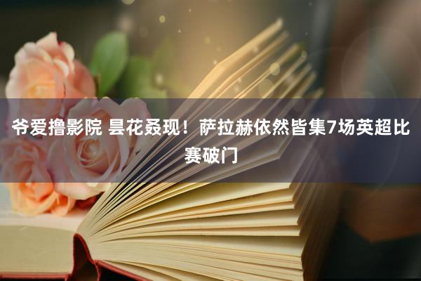 爷爱撸影院 昙花叒现！萨拉赫依然皆集7场英超比赛破门
