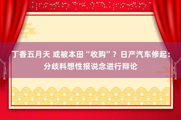 丁香五月天 或被本田“收购”？日产汽车修起：分歧料想性报说念进行辩论