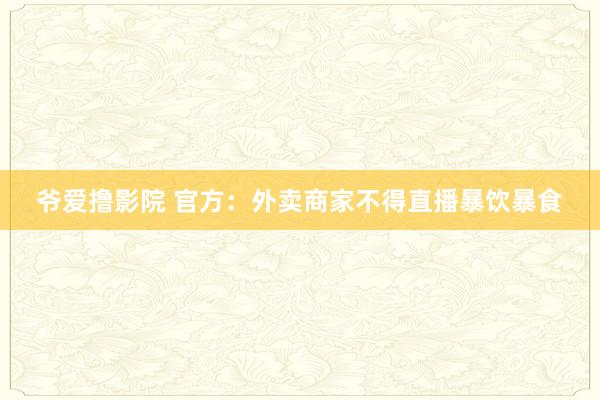 爷爱撸影院 官方：外卖商家不得直播暴饮暴食