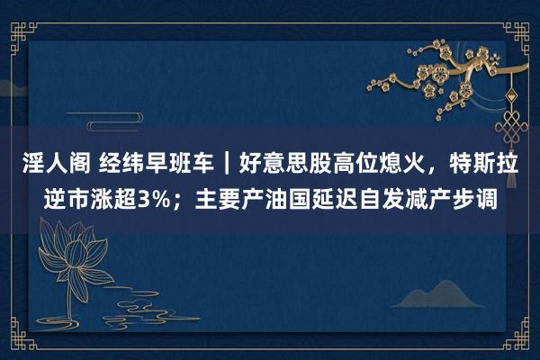 淫人阁 经纬早班车｜好意思股高位熄火，特斯拉逆市涨超3%；主要产油国延迟自发减产步调