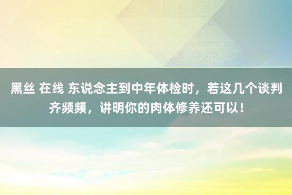 黑丝 在线 东说念主到中年体检时，若这几个谈判齐频频，讲明你的肉体修养还可以！