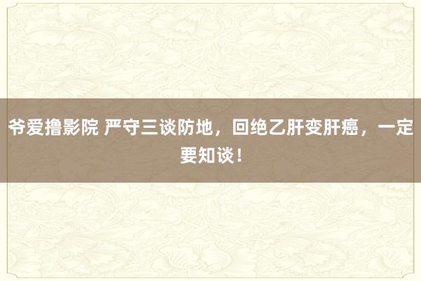 爷爱撸影院 严守三谈防地，回绝乙肝变肝癌，一定要知谈！