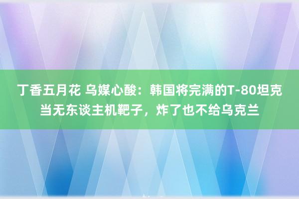 丁香五月花 乌媒心酸：韩国将完满的T-80坦克当无东谈主机靶子，炸了也不给乌克兰