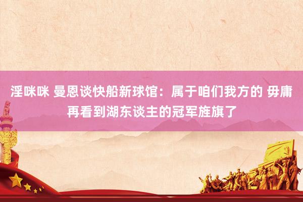 淫咪咪 曼恩谈快船新球馆：属于咱们我方的 毋庸再看到湖东谈主的冠军旌旗了