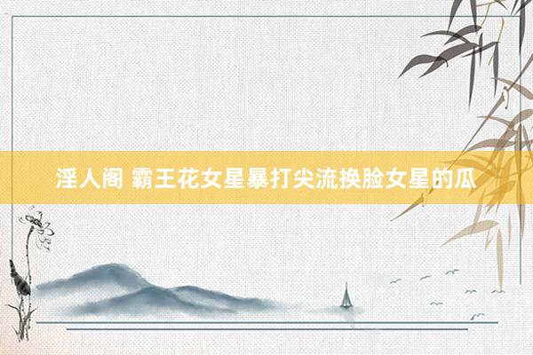 淫人阁 霸王花女星暴打尖流换脸女星的瓜