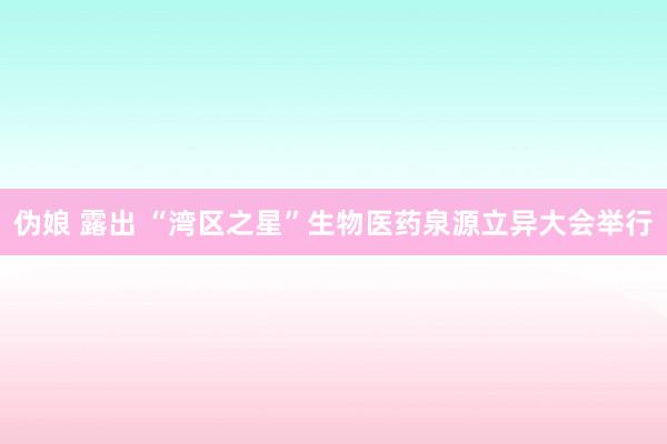 伪娘 露出 “湾区之星”生物医药泉源立异大会举行