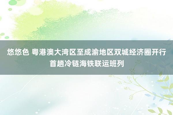 悠悠色 粤港澳大湾区至成渝地区双城经济圈开行首趟冷链海铁联运班列
