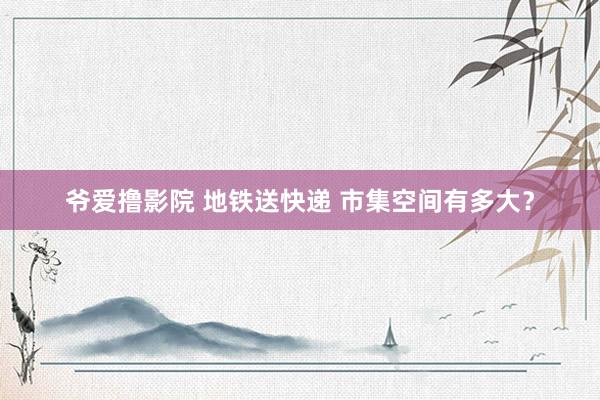 爷爱撸影院 地铁送快递 市集空间有多大？