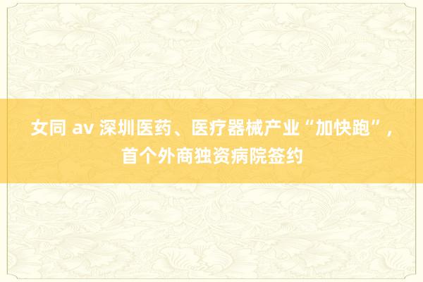 女同 av 深圳医药、医疗器械产业“加快跑”，首个外商独资病院签约