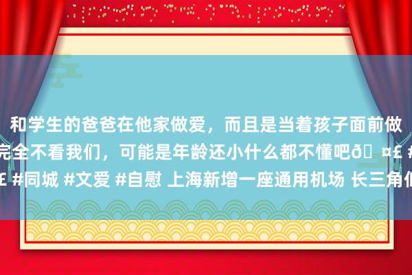 和学生的爸爸在他家做爱，而且是当着孩子面前做爱，太刺激了，孩子完全不看我们，可能是年龄还小什么都不懂吧🤣 #同城 #文爱 #自慰 上海新增一座通用机场 长三角低空基础步调协同迈进