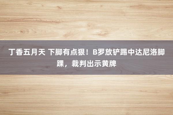 丁香五月天 下脚有点狠！B罗放铲踢中达尼洛脚踝，裁判出示黄牌
