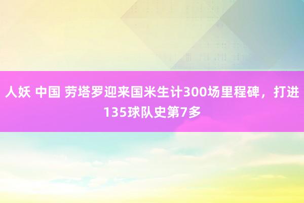 人妖 中国 劳塔罗迎来国米生计300场里程碑，打进135球队史第7多