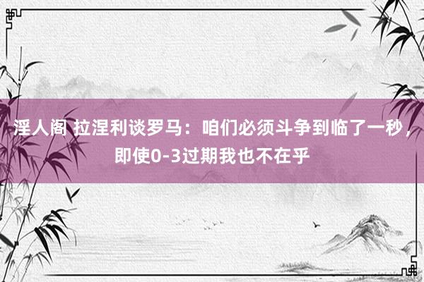淫人阁 拉涅利谈罗马：咱们必须斗争到临了一秒，即使0-3过期我也不在乎