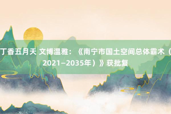 丁香五月天 文博温雅：《南宁市国土空间总体霸术（2021—2035年）》获批复