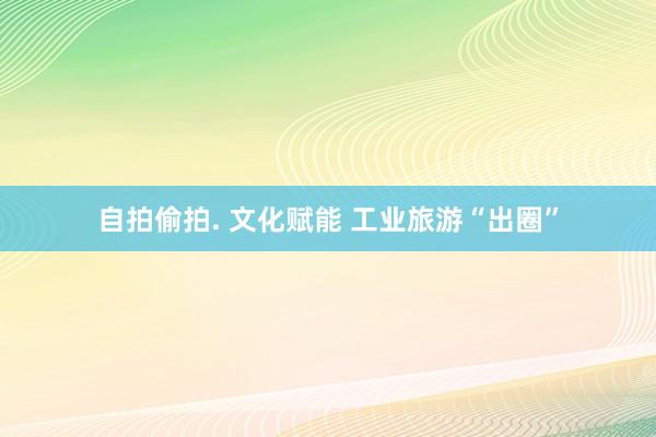 自拍偷拍. 文化赋能 工业旅游“出圈”