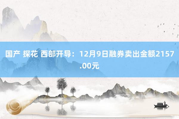 国产 探花 西部开导：12月9日融券卖出金额2157.00元