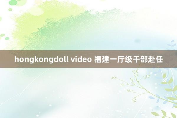 hongkongdoll video 福建一厅级干部赴任