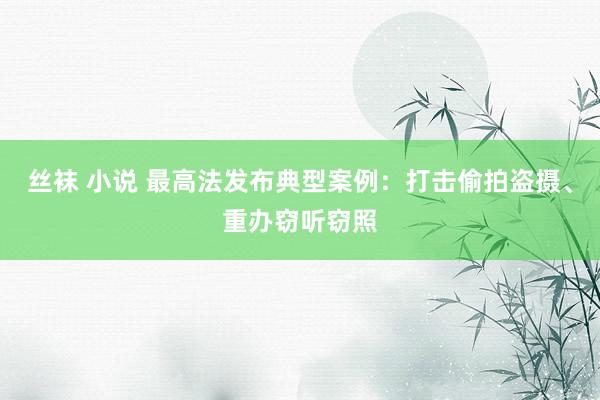 丝袜 小说 最高法发布典型案例：打击偷拍盗摄、重办窃听窃照