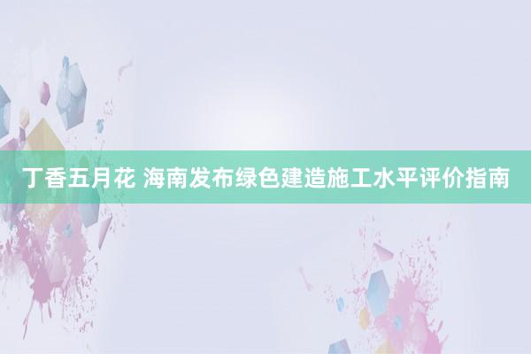 丁香五月花 海南发布绿色建造施工水平评价指南