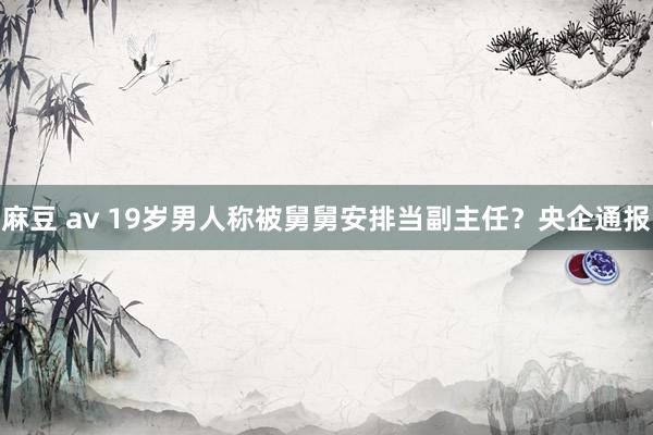 麻豆 av 19岁男人称被舅舅安排当副主任？央企通报