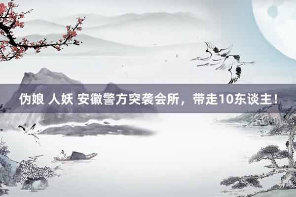 伪娘 人妖 安徽警方突袭会所，带走10东谈主！
