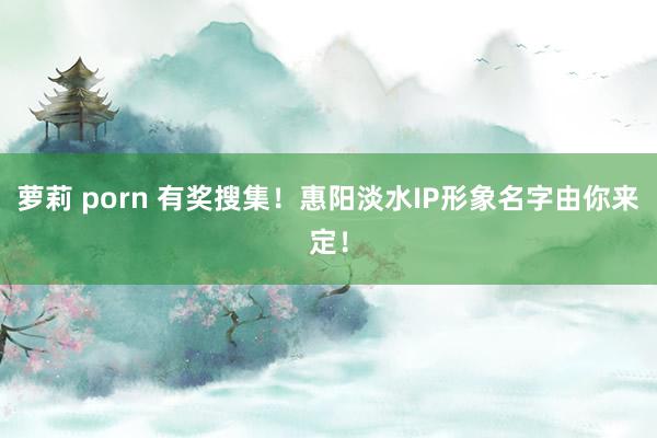 萝莉 porn 有奖搜集！惠阳淡水IP形象名字由你来定！