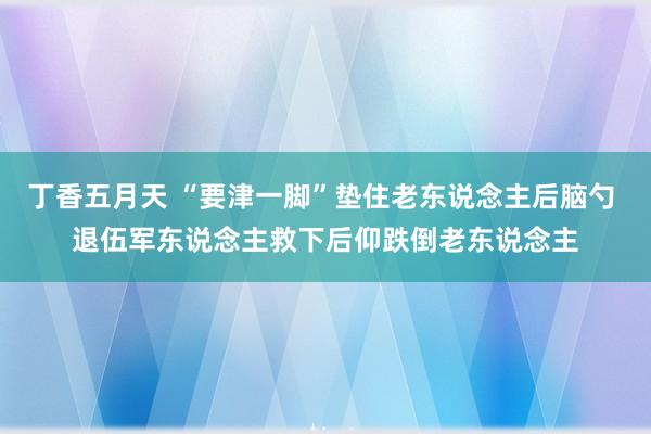丁香五月天 “要津一脚”垫住老东说念主后脑勺 退伍军东说念主救下后仰跌倒老东说念主