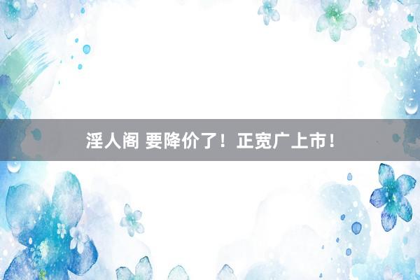 淫人阁 要降价了！正宽广上市！